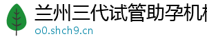 兰州三代试管助孕机构	